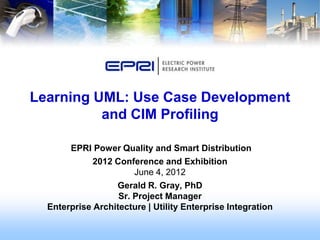 Learning UML: Use Case Development
          and CIM Profiling

       EPRI Power Quality and Smart Distribution
             2012 Conference and Exhibition
                       June 4, 2012
                  Gerald R. Gray, PhD
                   Sr. Project Manager
  Enterprise Architecture | Utility Enterprise Integration
 