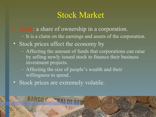 Stock Market
• Stock: a share of ownership in a corporation.
– It is a claim on the earnings and assets of the corporation.
• Stock prices affect the economy by
– Affecting the amount of funds that corporations can raise
by selling newly issued stock to finance their business
investment projects.
– Affecting the size of people’s wealth and their
willingness to spend.
• Stock prices are extremely volatile.
 