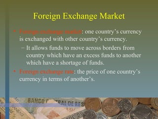 Foreign Exchange Market
• Foreign exchange market: one country’s currency
is exchanged with other country’s currency.
– It allows funds to move across borders from
country which have an excess funds to another
which have a shortage of funds.
• Foreign exchange rate: the price of one country’s
currency in terms of another’s.
 