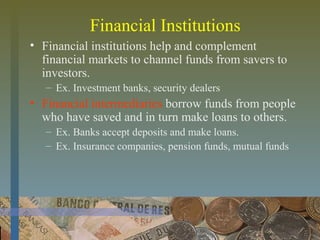 Financial Institutions
• Financial institutions help and complement
financial markets to channel funds from savers to
investors.
– Ex. Investment banks, security dealers
• Financial intermediaries borrow funds from people
who have saved and in turn make loans to others.
– Ex. Banks accept deposits and make loans.
– Ex. Insurance companies, pension funds, mutual funds
 