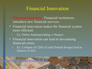 Financial Innovation
• Financial innovation: Financial institutions
introduce new financial services.
• Financial innovation makes the financial system
more efficient.
̶ Ex. Online banking/trading, e-finance
• Financial innovation can lead to devastating
financial crises.
̶ Ex. Collapse of CDSs (Credit Default Swaps) lead to
failures of AIG.
 