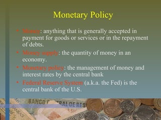 Monetary Policy
• Money: anything that is generally accepted in
payment for goods or services or in the repayment
of debts.
• Money supply: the quantity of money in an
economy.
• Monetary policy: the management of money and
interest rates by the central bank
• Federal Reserve System (a.k.a. the Fed) is the
central bank of the U.S.
 