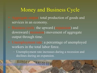 Money and Business Cycle
• Aggregate output: total production of goods and
services in an economy.
• Business cycle: the upward (expansion) and
downward (recession) movement of aggregate
output through time.
• Unemployment rate: a percentage of unemployed
workers in the total labor force.
– Unemployment rate increases during a recession and
declines during an expansion.
 