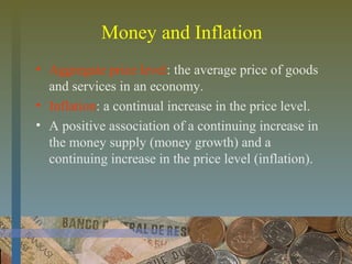 Money and Inflation
• Aggregate price level: the average price of goods
and services in an economy.
• Inflation: a continual increase in the price level.
• A positive association of a continuing increase in
the money supply (money growth) and a
continuing increase in the price level (inflation).
 