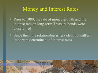 Money and Interest Rates
• Prior to 1980, the rate of money growth and the
interest rate on long-term Treasure bonds were
closely tied
• Since then, the relationship is less clear but still an
important determinant of interest rates
 