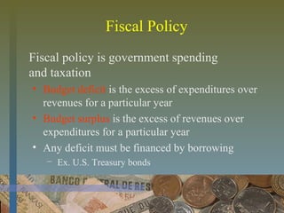 Fiscal Policy
Fiscal policy is government spending
and taxation
• Budget deficit is the excess of expenditures over
revenues for a particular year
• Budget surplus is the excess of revenues over
expenditures for a particular year
• Any deficit must be financed by borrowing
− Ex. U.S. Treasury bonds
 