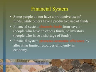 Financial System
• Some people do not have a productive use of
funds, while others have a productive use of funds.
• Financial system channels funds from savers
(people who have an excess funds) to investors
(people who have a shortage of funds).
• Financial system promotes economic efficiency by
allocating limited resources efficiently in
economy.
 