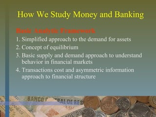 How We Study Money and Banking
Basic Analytic Framework
1. Simplified approach to the demand for assets
2. Concept of equilibrium
3. Basic supply and demand approach to understand
behavior in financial markets
4. Transactions cost and asymmetric information
approach to financial structure
 
