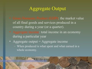 Aggregate Output
• Gross Domestic Product (GDP): the market value
of all final goods and services produced in a
country during a year (or a quarter).
• Aggregate income: total income in an economy
during a particular year
• Aggregate output = Aggregate income
– When produced is what spent and what earned in a
whole economy.
 