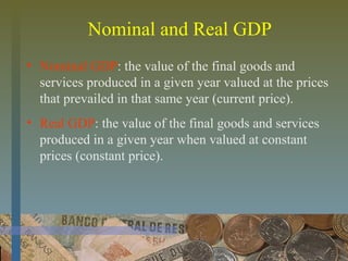 Nominal and Real GDP
• Nominal GDP: the value of the final goods and
services produced in a given year valued at the prices
that prevailed in that same year (current price).
• Real GDP: the value of the final goods and services
produced in a given year when valued at constant
prices (constant price).
 