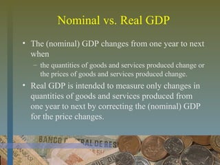 Nominal vs. Real GDP
• The (nominal) GDP changes from one year to next
when
– the quantities of goods and services produced change or
the prices of goods and services produced change.
• Real GDP is intended to measure only changes in
quantities of goods and services produced from
one year to next by correcting the (nominal) GDP
for the price changes.
 