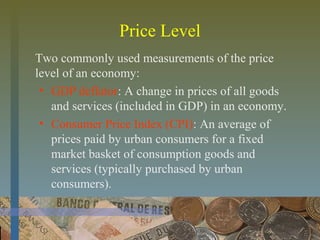 Price Level
Two commonly used measurements of the price
level of an economy:
• GDP deflator: A change in prices of all goods
and services (included in GDP) in an economy.
• Consumer Price Index (CPI): An average of
prices paid by urban consumers for a fixed
market basket of consumption goods and
services (typically purchased by urban
consumers).
 