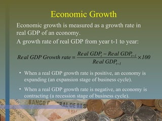 Economic Growth
Economic growth is measured as a growth rate in
real GDP of an economy.
100
GDPalRe
GDPalReGDPalRe
rateGrowthGDPalRe
1t
1tt
×
−
=
−
−
• When a real GDP growth rate is positive, an economy is
expanding (an expansion stage of business cycle).
• When a real GDP growth rate is negative, an economy is
contracting (a recession stage of business cycle).
A growth rate of real GDP from year t-1 to year:
 