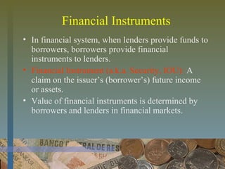 Financial Instruments
• In financial system, when lenders provide funds to
borrowers, borrowers provide financial
instruments to lenders.
• Financial Instrument (a.k.a. Security, IOU): A
claim on the issuer’s (borrower’s) future income
or assets.
• Value of financial instruments is determined by
borrowers and lenders in financial markets.
 