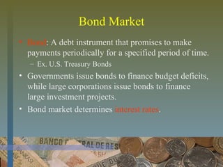 Bond Market
• Bond: A debt instrument that promises to make
payments periodically for a specified period of time.
– Ex. U.S. Treasury Bonds
• Governments issue bonds to finance budget deficits,
while large corporations issue bonds to finance
large investment projects.
• Bond market determines interest rates.
 