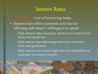 Interest Rates
• Interest rate: Cost of borrowing funds.
• Interest rates affect economic activities by
affecting individual’s willingness to spend.
– High interest rates encourage savers to save more (lend
more) and spend less.
– High interest rates discourage borrowers to borrow
more and spend more.
– High interest rates means high costs for corporations to
undertake investment projects.
 