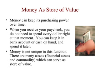 Money As Store of Value
• Money can keep its purchasing power
over time.
• When you receive your paycheck, you
do not need to spend every dollar right
at that moment. You can keep it in
bank account or cash on hand, and
spend it later.
• Money is not unique in this function.
There are many assets (financial assets
and commodity) which can serve as
store of value.
 