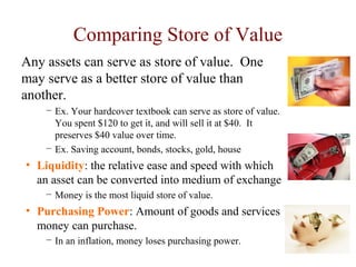 Comparing Store of Value
Any assets can serve as store of value. One
may serve as a better store of value than
another.
− Ex. Your hardcover textbook can serve as store of value.
You spent $120 to get it, and will sell it at $40. It
preserves $40 value over time.
− Ex. Saving account, bonds, stocks, gold, house
• Liquidity: the relative ease and speed with which
an asset can be converted into medium of exchange
− Money is the most liquid store of value.
• Purchasing Power: Amount of goods and services
money can purchase.
− In an inflation, money loses purchasing power.
 