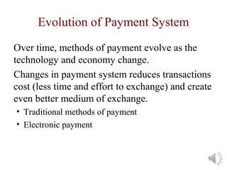 Evolution of Payment System
Over time, methods of payment evolve as the
technology and economy change.
Changes in payment system reduces transactions
cost (less time and effort to exchange) and create
even better medium of exchange.
• Traditional methods of payment
• Electronic payment
 