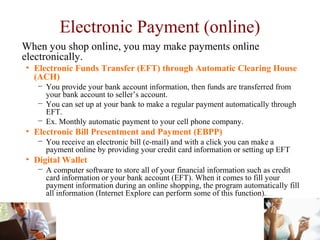 Electronic Payment (online)
When you shop online, you may make payments online
electronically.
• Electronic Funds Transfer (EFT) through Automatic Clearing House
(ACH)
− You provide your bank account information, then funds are transferred from
your bank account to seller’s account.
− You can set up at your bank to make a regular payment automatically through
EFT.
− Ex. Monthly automatic payment to your cell phone company.
• Electronic Bill Presentment and Payment (EBPP)
− You receive an electronic bill (e-mail) and with a click you can make a
payment online by providing your credit card information or setting up EFT
• Digital Wallet
− A computer software to store all of your financial information such as credit
card information or your bank account (EFT). When it comes to fill your
payment information during an online shopping, the program automatically fill
all information (Internet Explore can perform some of this function).
 