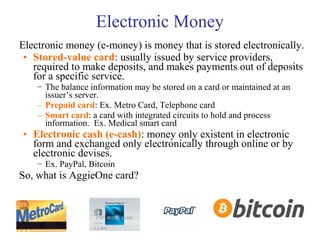 Electronic Money
Electronic money (e-money) is money that is stored electronically.
• Stored-value card: usually issued by service providers,
required to make deposits, and makes payments out of deposits
for a specific service.
− The balance information may be stored on a card or maintained at an
issuer’s server.
– Prepaid card: Ex. Metro Card, Telephone card
– Smart card: a card with integrated circuits to hold and process
information. Ex. Medical smart card
• Electronic cash (e-cash): money only existent in electronic
form and exchanged only electronically through online or by
electronic devises.
− Ex. PayPal, Bitcoin
So, what is AggieOne card?
 