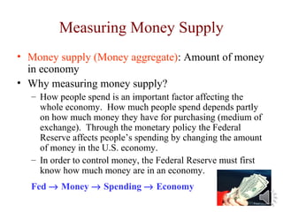 Measuring Money Supply
• Money supply (Money aggregate): Amount of money
in economy
• Why measuring money supply?
– How people spend is an important factor affecting the
whole economy. How much people spend depends partly
on how much money they have for purchasing (medium of
exchange). Through the monetary policy the Federal
Reserve affects people’s spending by changing the amount
of money in the U.S. economy.
– In order to control money, the Federal Reserve must first
know how much money are in an economy.
Fed → Money → Spending → Economy
 
