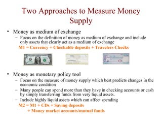 Two Approaches to Measure Money
Supply
• Money as medium of exchange
– Focus on the definition of money as medium of exchange and include
only assets that clearly act as a medium of exchange
M1 = Currency + Checkable deposits + Travelers Checks
• Money as monetary policy tool
– Focus on the measure of money supply which best predicts changes in the
economic condition
– Many people can spend more than they have in checking accounts or cash
by simply transferring funds from very liquid assets.
– Include highly liquid assets which can affect spending
M2 = M1 + CDs + Saving deposits
+ Money market accounts/mutual funds
 