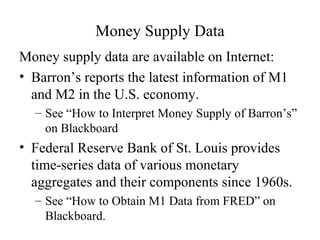 Money Supply Data
Money supply data are available on Internet:
• Barron’s reports the latest information of M1
and M2 in the U.S. economy.
– See “How to Interpret Money Supply of Barron’s”
on Blackboard
• Federal Reserve Bank of St. Louis provides
time-series data of various monetary
aggregates and their components since 1960s.
– See “How to Obtain M1 Data from FRED” on
Blackboard.
 