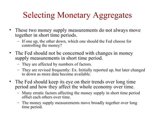 Selecting Monetary Aggregates
• These two money supply measurements do not always move
together in short time periods.
– If one up, the other down, which one should the Fed choose for
controlling the money?
• The Fed should not be concerned with changes in money
supply measurements in short time period.
– They are affected by numbers of factors.
– They are revised frequently: Ex. Initially reported up, but later changed
to down as more data become available.
• The Fed should keep its eye on their trends over long time
period and how they affect the whole economy over time.
– Many erratic factors affecting the money supply in short time period
offset each others over time.
– The money supply measurements move broadly together over long
time period.
 