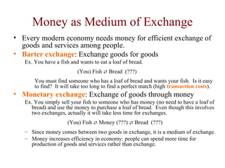 Money as Medium of Exchange
• Every modern economy needs money for efficient exchange of
goods and services among people.
• Barter exchange: Exchange goods for goods
Ex. You have a fish and wants to eat a loaf of bread.
(You) Fish  Bread (???)
You must find someone who has a loaf of bread and wants your fish. Is it easy
to find? It will take too long to find a perfect match (high transaction costs).
• Monetary exchange: Exchange of goods through money
Ex. You simply sell your fish to someone who has money (no need to have a loaf of
bread) and use the money to purchase a loaf of bread. Even though this involves
two exchanges, actually it will take less time for exchanges.
(You) Fish  Money (???)  Bread (???)
– Since money comes between two goods in exchange, it is a medium of exchange.
– Money increases efficiency in economy: people can spend more time for
production of goods and services rather than exchange.
 