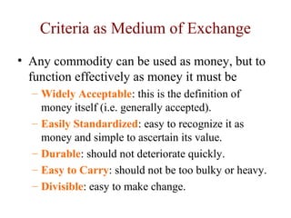Criteria as Medium of Exchange
• Any commodity can be used as money, but to
function effectively as money it must be
– Widely Acceptable: this is the definition of
money itself (i.e. generally accepted).
– Easily Standardized: easy to recognize it as
money and simple to ascertain its value.
– Durable: should not deteriorate quickly.
– Easy to Carry: should not be too bulky or heavy.
– Divisible: easy to make change.
 