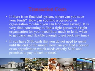 Transaction Costs
• If there is no financial system, where can you save
your funds? How can you find a person or an
organization to which you can lend your saving? It is
very time-consuming to find a right person or a right
organization for your need (how much to lend, when
to get back, and flexible enough to get back any time).
• If you have $100 cash that you do not need to spend
until the end of the month, how can you find a person
or an organization which needs exactly $100 and
promises to pay it back in time?
 