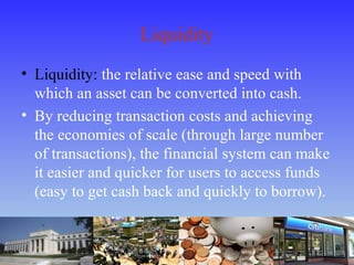 Liquidity
• Liquidity: the relative ease and speed with
which an asset can be converted into cash.
• By reducing transaction costs and achieving
the economies of scale (through large number
of transactions), the financial system can make
it easier and quicker for users to access funds
(easy to get cash back and quickly to borrow).
 