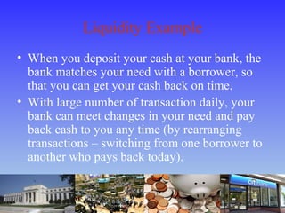 Liquidity Example
• When you deposit your cash at your bank, the
bank matches your need with a borrower, so
that you can get your cash back on time.
• With large number of transaction daily, your
bank can meet changes in your need and pay
back cash to you any time (by rearranging
transactions – switching from one borrower to
another who pays back today).
 