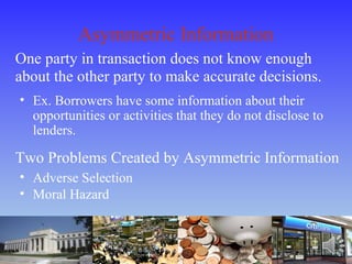 Asymmetric Information
One party in transaction does not know enough
about the other party to make accurate decisions.
• Ex. Borrowers have some information about their
opportunities or activities that they do not disclose to
lenders.
Two Problems Created by Asymmetric Information
• Adverse Selection
• Moral Hazard
 