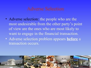 Adverse Selection
• Adverse selection: the people who are the
most undesirable from the other party’s point
of view are the ones who are most likely to
want to engage in the financial transaction.
• Adverse selection problem appears before a
transaction occurs.
 