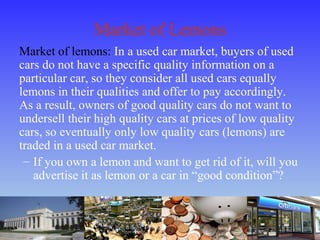 Market of Lemons
Market of lemons: In a used car market, buyers of used
cars do not have a specific quality information on a
particular car, so they consider all used cars equally
lemons in their qualities and offer to pay accordingly.
As a result, owners of good quality cars do not want to
undersell their high quality cars at prices of low quality
cars, so eventually only low quality cars (lemons) are
traded in a used car market.
– If you own a lemon and want to get rid of it, will you
advertise it as lemon or a car in “good condition”?
 