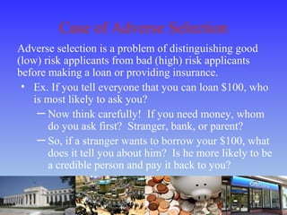 Case of Adverse Selection
Adverse selection is a problem of distinguishing good
(low) risk applicants from bad (high) risk applicants
before making a loan or providing insurance.
• Ex. If you tell everyone that you can loan $100, who
is most likely to ask you?
─ Now think carefully! If you need money, whom
do you ask first? Stranger, bank, or parent?
─ So, if a stranger wants to borrow your $100, what
does it tell you about him? Is he more likely to be
a credible person and pay it back to you?
 