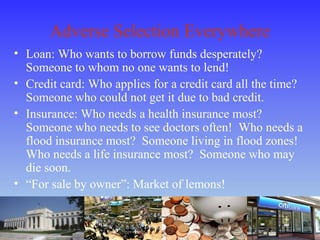 Adverse Selection Everywhere
• Loan: Who wants to borrow funds desperately?
Someone to whom no one wants to lend!
• Credit card: Who applies for a credit card all the time?
Someone who could not get it due to bad credit.
• Insurance: Who needs a health insurance most?
Someone who needs to see doctors often! Who needs a
flood insurance most? Someone living in flood zones!
Who needs a life insurance most? Someone who may
die soon.
• “For sale by owner”: Market of lemons!
 