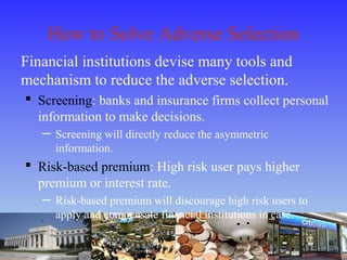 How to Solve Adverse Selection
Financial institutions devise many tools and
mechanism to reduce the adverse selection.
 Screening: banks and insurance firms collect personal
information to make decisions.
─ Screening will directly reduce the asymmetric
information.
 Risk-based premium: High risk user pays higher
premium or interest rate.
─ Risk-based premium will discourage high risk users to
apply and compensate financial institutions in case.
 