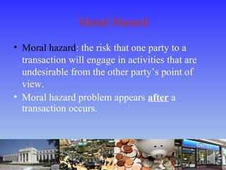 Moral Hazard
• Moral hazard: the risk that one party to a
transaction will engage in activities that are
undesirable from the other party’s point of
view.
• Moral hazard problem appears after a
transaction occurs.
 
