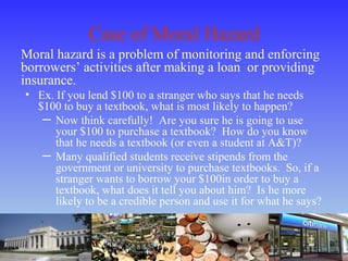 Case of Moral Hazard
Moral hazard is a problem of monitoring and enforcing
borrowers’ activities after making a loan or providing
insurance.
• Ex. If you lend $100 to a stranger who says that he needs
$100 to buy a textbook, what is most likely to happen?
─ Now think carefully! Are you sure he is going to use
your $100 to purchase a textbook? How do you know
that he needs a textbook (or even a student at A&T)?
─ Many qualified students receive stipends from the
government or university to purchase textbooks. So, if a
stranger wants to borrow your $100in order to buy a
textbook, what does it tell you about him? Is he more
likely to be a credible person and use it for what he says?
 