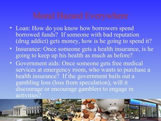 Moral Hazard Everywhere
• Loan: How do you know how borrowers spend
borrowed funds? If someone with bad reputation
(drug addict) gets money, how is he going to spend it?
• Insurance: Once someone gets a health insurance, is he
going to keep up his health as much as before?
• Government aids: Once someone gets free medical
services at emergency room, who wants to purchase a
health insurance? If the government bails out a
gambling loss (loss from speculation), will it
discourage or encourage gamblers to engage in
activities?
 