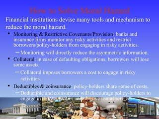 How to Solve Moral Hazard
Financial institutions devise many tools and mechanism to
reduce the moral hazard.
 Monitoring & Restrictive Covenants/Provision: banks and
insurance firms monitor any risky activities and restrict
borrowers/policy-holders from engaging in risky activities.
─ Monitoring will directly reduce the asymmetric information.
 Collateral: in case of defaulting obligations, borrowers will lose
some assets.
─ Collateral imposes borrowers a cost to engage in risky
activities.
 Deductibles & coinsurance: policy-holders share some of costs.
─ Deductible and coinsurance will discourage policy-holders to
engage in risky activities and abusive use of services.
 