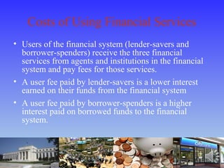 Costs of Using Financial Services
• Users of the financial system (lender-savers and
borrower-spenders) receive the three financial
services from agents and institutions in the financial
system and pay fees for those services.
• A user fee paid by lender-savers is a lower interest
earned on their funds from the financial system
• A user fee paid by borrower-spenders is a higher
interest paid on borrowed funds to the financial
system.
 