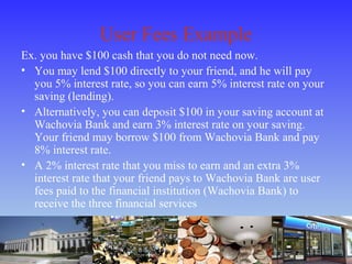 User Fees Example
Ex. you have $100 cash that you do not need now.
• You may lend $100 directly to your friend, and he will pay
you 5% interest rate, so you can earn 5% interest rate on your
saving (lending).
• Alternatively, you can deposit $100 in your saving account at
Wachovia Bank and earn 3% interest rate on your saving.
Your friend may borrow $100 from Wachovia Bank and pay
8% interest rate.
• A 2% interest rate that you miss to earn and an extra 3%
interest rate that your friend pays to Wachovia Bank are user
fees paid to the financial institution (Wachovia Bank) to
receive the three financial services
 