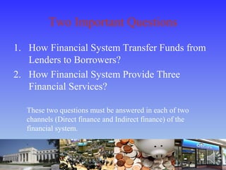 Two Important Questions
1. How Financial System Transfer Funds from
Lenders to Borrowers?
2. How Financial System Provide Three
Financial Services?
These two questions must be answered in each of two
channels (Direct finance and Indirect finance) of the
financial system.
 