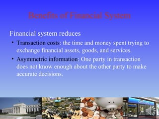 Benefits of Financial System
Financial system reduces
• Transaction costs: the time and money spent trying to
exchange financial assets, goods, and services.
• Asymmetric information: One party in transaction
does not know enough about the other party to make
accurate decisions.
 