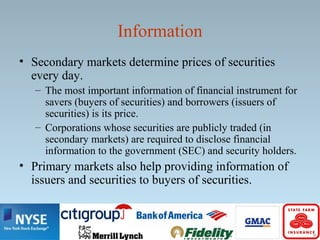 Information
• Secondary markets determine prices of securities
every day.
– The most important information of financial instrument for
savers (buyers of securities) and borrowers (issuers of
securities) is its price.
– Corporations whose securities are publicly traded (in
secondary markets) are required to disclose financial
information to the government (SEC) and security holders.
• Primary markets also help providing information of
issuers and securities to buyers of securities.
 