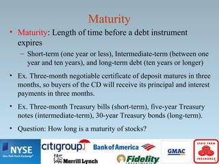 Maturity
• Maturity: Length of time before a debt instrument
expires
– Short-term (one year or less), Intermediate-term (between one
year and ten years), and long-term debt (ten years or longer)
• Ex. Three-month negotiable certificate of deposit matures in three
months, so buyers of the CD will receive its principal and interest
payments in three months.
• Ex. Three-month Treasury bills (short-term), five-year Treasury
notes (intermediate-term), 30-year Treasury bonds (long-term).
• Question: How long is a maturity of stocks?
 